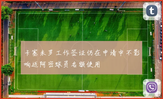 卡塞米罗工作签证仍在申请中不影响迈阿密球员名额使用