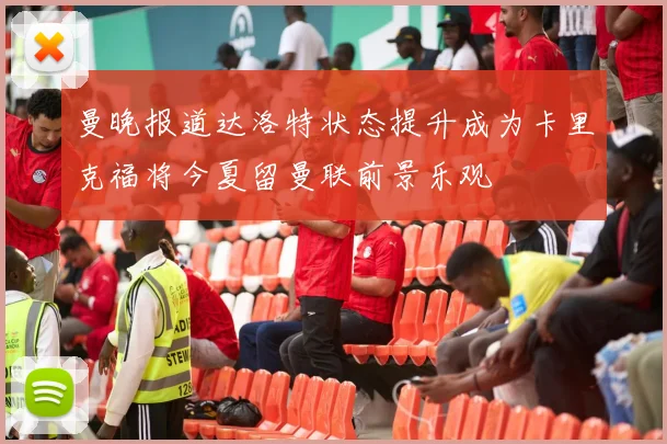 曼晚报道达洛特状态提升成为卡里克福将今夏留曼联前景乐观
