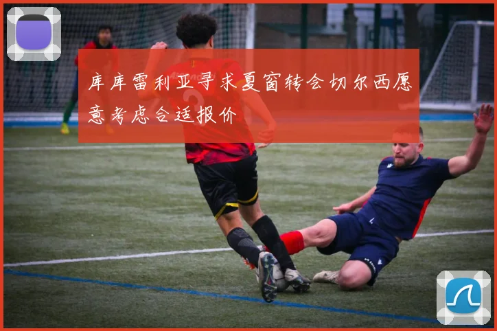 库库雷利亚寻求夏窗转会切尔西愿意考虑合适报价