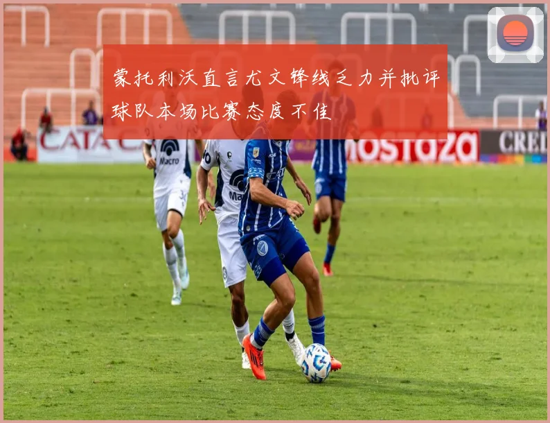 蒙托利沃直言尤文锋线乏力并批评球队本场比赛态度不佳