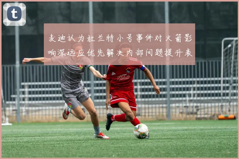 麦迪认为杜兰特小号事件对火箭影响深远应优先解决内部问题提升表现