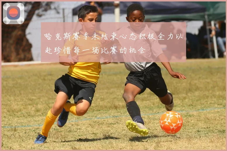 哈克斯赛季未结束心态积极全力以赴珍惜每一场比赛的机会