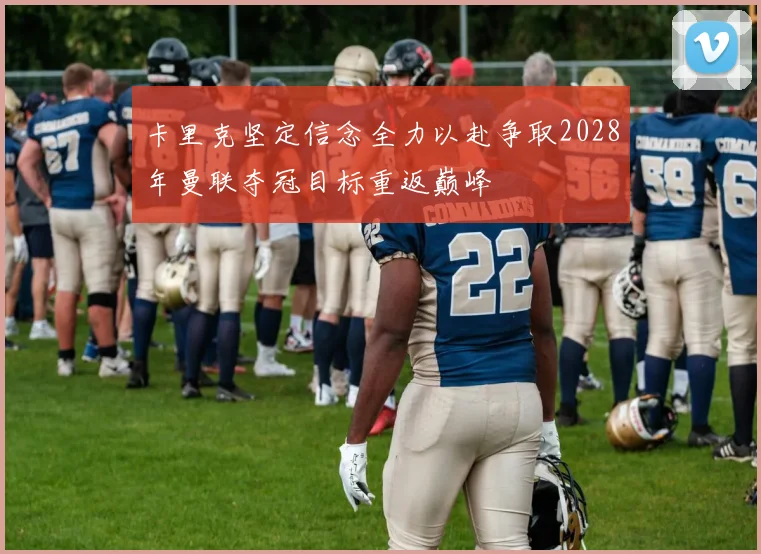 卡里克坚定信念全力以赴争取2028年曼联夺冠目标重返巅峰