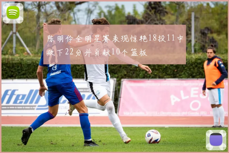 陈明伶全明星赛表现惊艳18投11中砍下22分并贡献10个篮板
