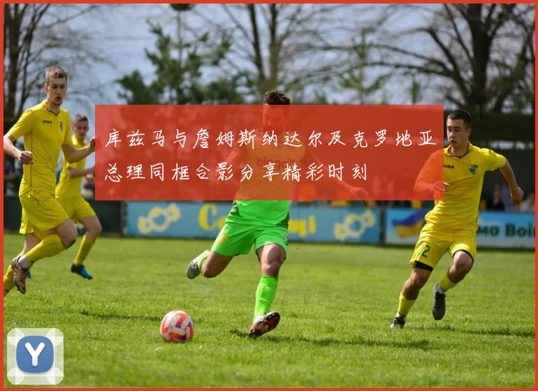 库兹马与詹姆斯纳达尔及克罗地亚总理同框合影分享精彩时刻