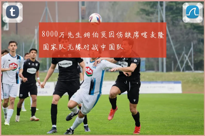 8000万先生姆伯莫因伤缺席喀麦隆国家队无缘对战中国队