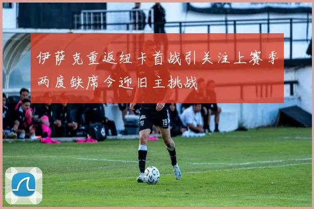 伊萨克重返纽卡首战引关注上赛季两度缺席今迎旧主挑战