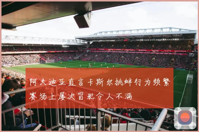 阿夫迪亚直言卡斯尔挑衅行为频繁赛场上屡次冒犯令人不满