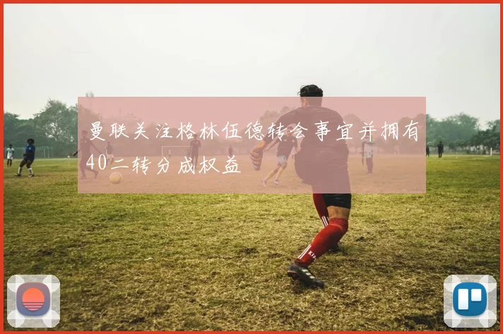 曼联关注格林伍德转会事宜并拥有40二转分成权益