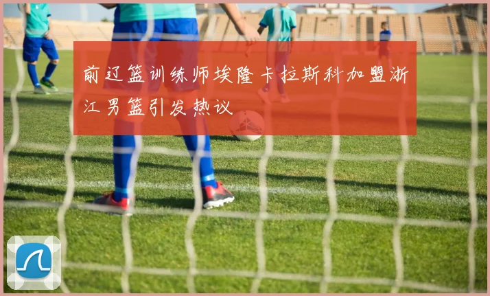 前辽篮训练师埃隆卡拉斯科加盟浙江男篮引发热议