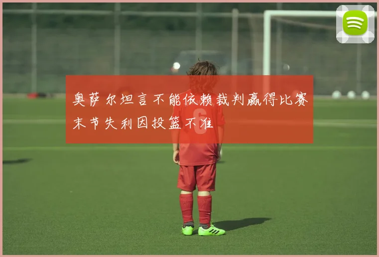 奥萨尔坦言不能依赖裁判赢得比赛末节失利因投篮不准