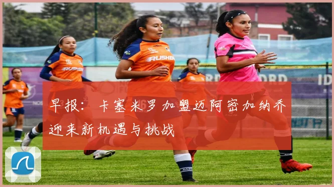 早报：卡塞米罗加盟迈阿密加纳乔迎来新机遇与挑战