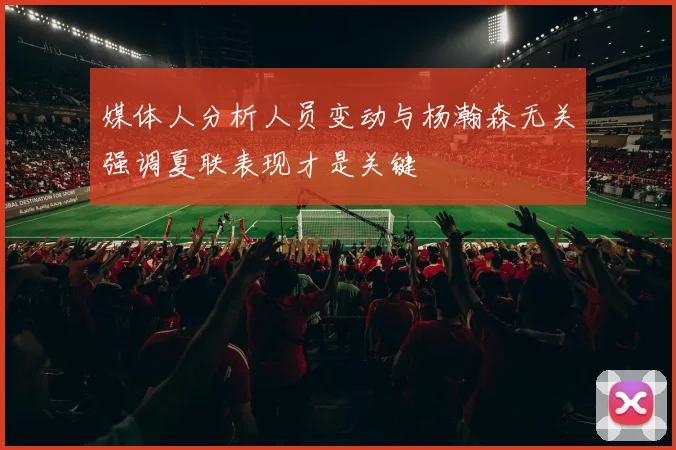 媒体人分析人员变动与杨瀚森无关强调夏联表现才是关键