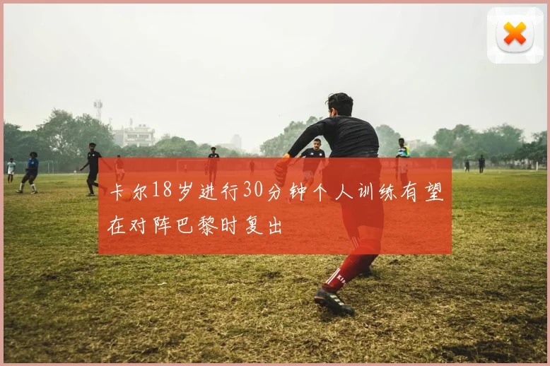 卡尔18岁进行30分钟个人训练有望在对阵巴黎时复出