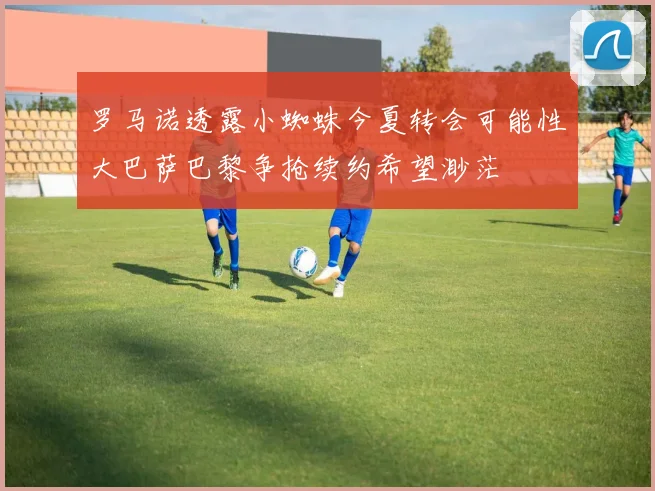 罗马诺透露小蜘蛛今夏转会可能性大巴萨巴黎争抢续约希望渺茫