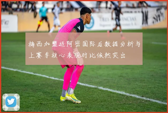梅西加盟迈阿密国际后数据分析与上赛季核心表现对比依然突出