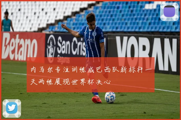 内马尔专注训练成巴西队新标杆一天两练展现世界杯决心