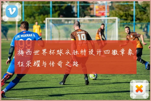梅西世界杯球衣独特设计四徽章象征荣耀与传奇之路