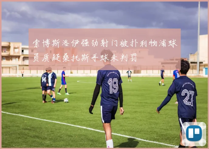 索博斯洛伊强劲射门被扑利物浦球员质疑桑托斯手球未判罚