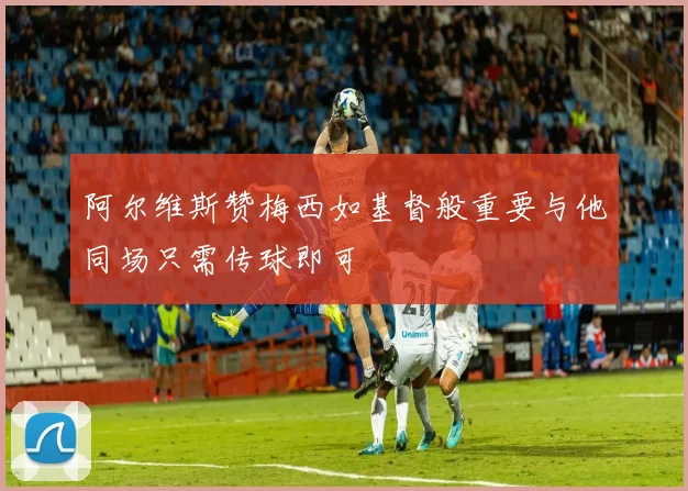 阿尔维斯赞梅西如基督般重要与他同场只需传球即可