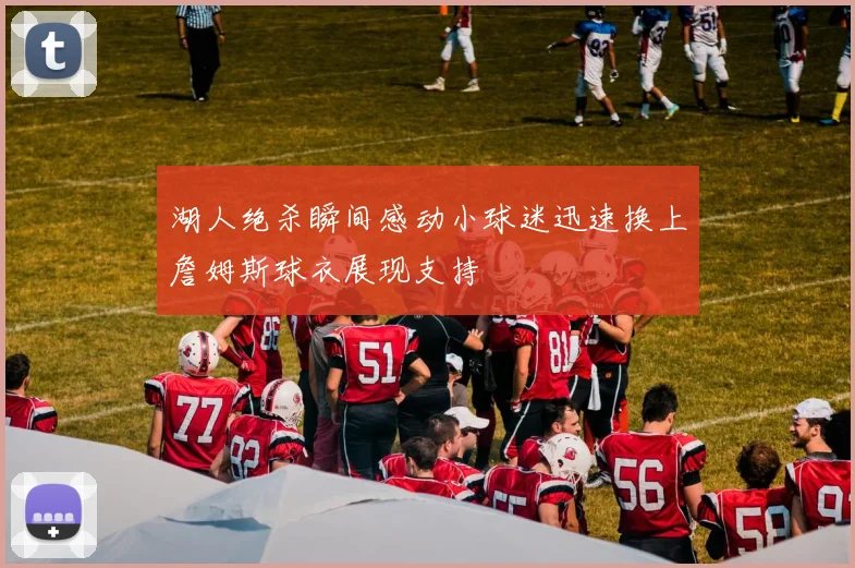湖人绝杀瞬间感动小球迷迅速换上詹姆斯球衣展现支持