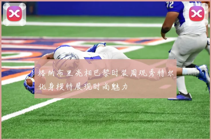 格纳布里亮相巴黎时装周观秀特尔化身模特展现时尚魅力