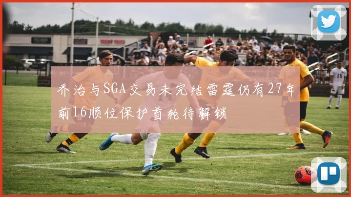 乔治与SGA交易未完结雷霆仍有27年前16顺位保护首轮待解锁