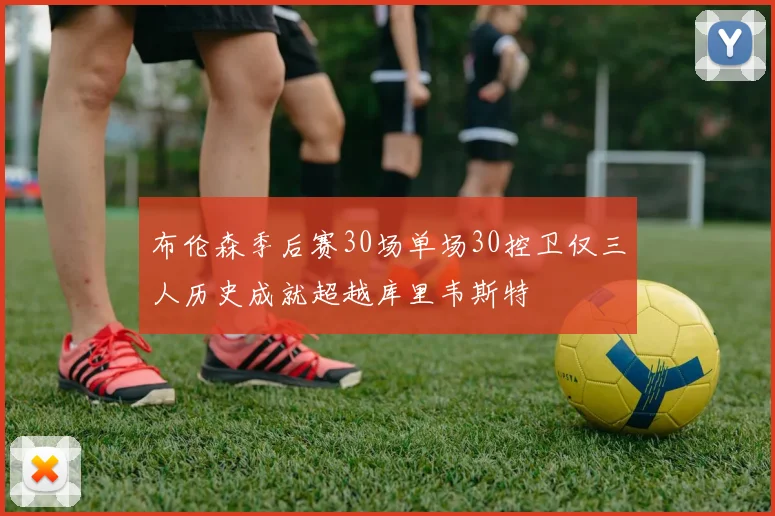 布伦森季后赛30场单场30控卫仅三人历史成就超越库里韦斯特