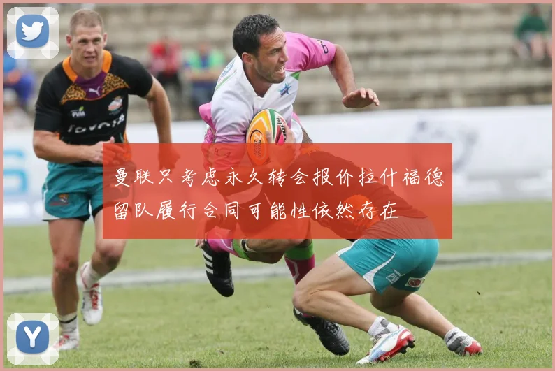 曼联只考虑永久转会报价拉什福德留队履行合同可能性依然存在