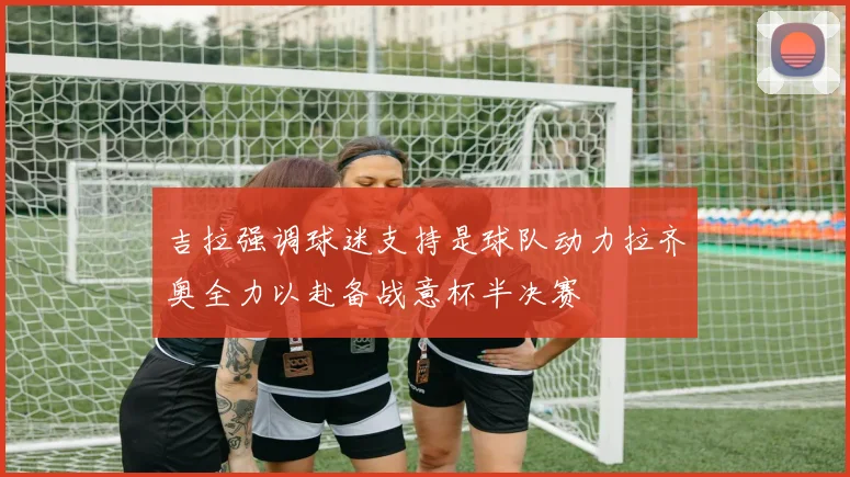 吉拉强调球迷支持是球队动力拉齐奥全力以赴备战意杯半决赛