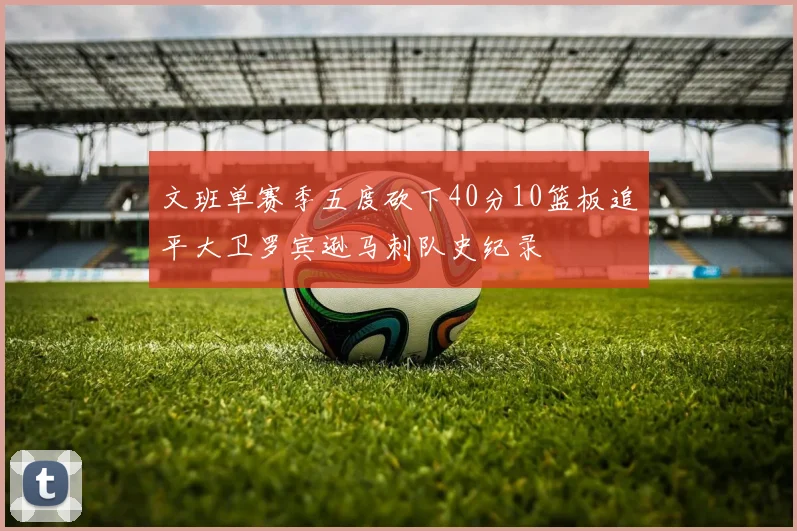 文班单赛季五度砍下40分10篮板追平大卫罗宾逊马刺队史纪录