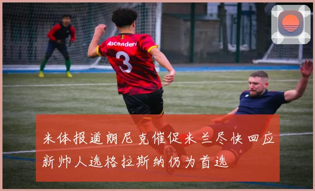 米体报道朗尼克催促米兰尽快回应新帅人选格拉斯纳仍为首选