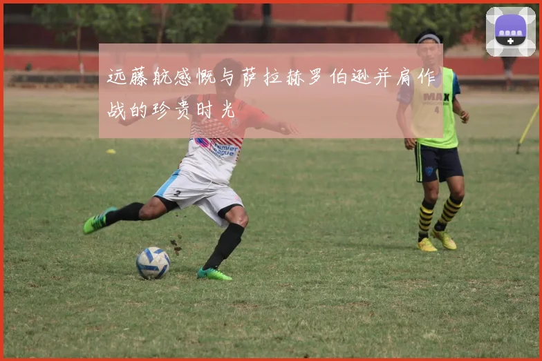 远藤航感慨与萨拉赫罗伯逊并肩作战的珍贵时光
