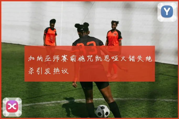 加纳巫师赛前施咒凯恩哑火错失绝杀引发热议